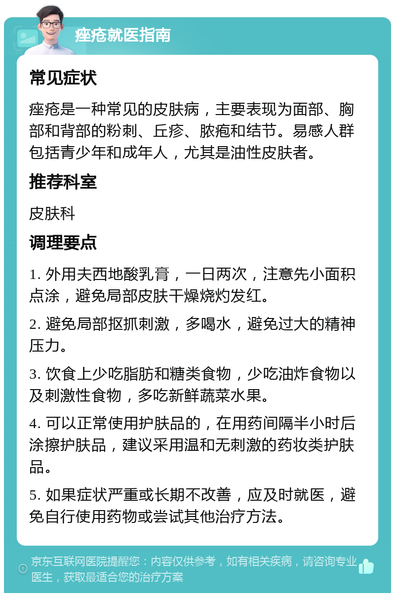 痤疮就医指南 常见症状 痤疮是一种常见的皮肤病，主要表现为面部、胸部和背部的粉刺、丘疹、脓疱和结节。易感人群包括青少年和成年人，尤其是油性皮肤者。 推荐科室 皮肤科 调理要点 1. 外用夫西地酸乳膏，一日两次，注意先小面积点涂，避免局部皮肤干燥烧灼发红。 2. 避免局部抠抓刺激，多喝水，避免过大的精神压力。 3. 饮食上少吃脂肪和糖类食物，少吃油炸食物以及刺激性食物，多吃新鲜蔬菜水果。 4. 可以正常使用护肤品的，在用药间隔半小时后涂擦护肤品，建议采用温和无刺激的药妆类护肤品。 5. 如果症状严重或长期不改善，应及时就医，避免自行使用药物或尝试其他治疗方法。