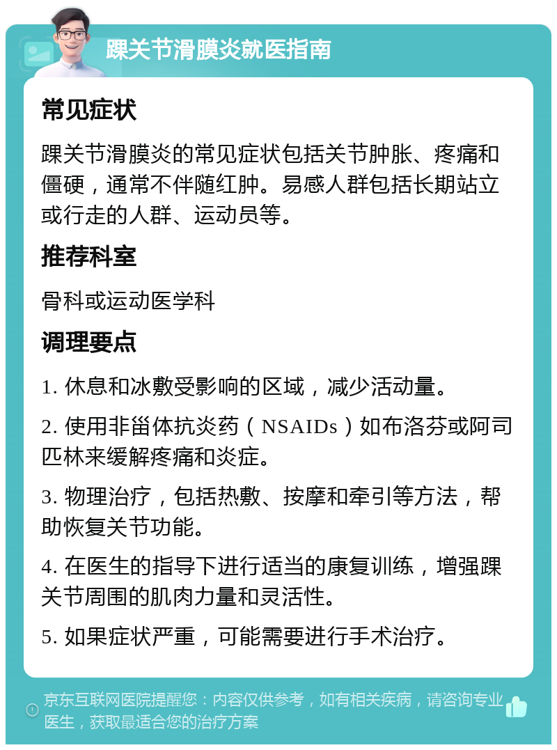 踝关节滑膜炎就医指南 常见症状 踝关节滑膜炎的常见症状包括关节肿胀、疼痛和僵硬，通常不伴随红肿。易感人群包括长期站立或行走的人群、运动员等。 推荐科室 骨科或运动医学科 调理要点 1. 休息和冰敷受影响的区域，减少活动量。 2. 使用非甾体抗炎药（NSAIDs）如布洛芬或阿司匹林来缓解疼痛和炎症。 3. 物理治疗，包括热敷、按摩和牵引等方法，帮助恢复关节功能。 4. 在医生的指导下进行适当的康复训练，增强踝关节周围的肌肉力量和灵活性。 5. 如果症状严重，可能需要进行手术治疗。