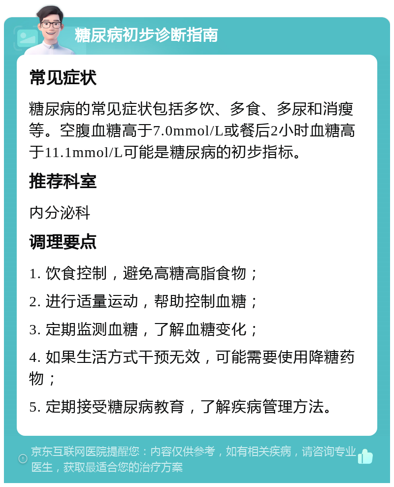 糖尿病初步诊断指南 常见症状 糖尿病的常见症状包括多饮、多食、多尿和消瘦等。空腹血糖高于7.0mmol/L或餐后2小时血糖高于11.1mmol/L可能是糖尿病的初步指标。 推荐科室 内分泌科 调理要点 1. 饮食控制，避免高糖高脂食物； 2. 进行适量运动，帮助控制血糖； 3. 定期监测血糖，了解血糖变化； 4. 如果生活方式干预无效，可能需要使用降糖药物； 5. 定期接受糖尿病教育，了解疾病管理方法。