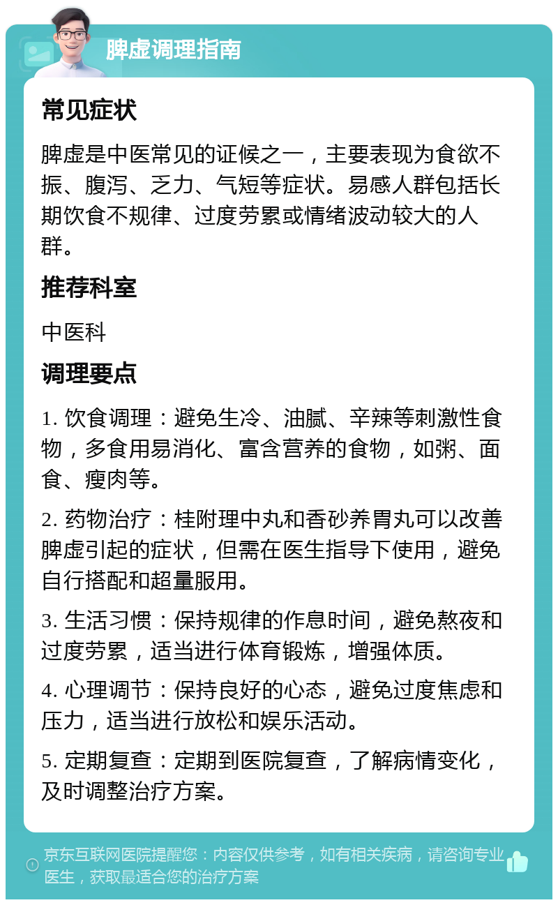 脾虚调理指南 常见症状 脾虚是中医常见的证候之一，主要表现为食欲不振、腹泻、乏力、气短等症状。易感人群包括长期饮食不规律、过度劳累或情绪波动较大的人群。 推荐科室 中医科 调理要点 1. 饮食调理：避免生冷、油腻、辛辣等刺激性食物，多食用易消化、富含营养的食物，如粥、面食、瘦肉等。 2. 药物治疗：桂附理中丸和香砂养胃丸可以改善脾虚引起的症状，但需在医生指导下使用，避免自行搭配和超量服用。 3. 生活习惯：保持规律的作息时间，避免熬夜和过度劳累，适当进行体育锻炼，增强体质。 4. 心理调节：保持良好的心态，避免过度焦虑和压力，适当进行放松和娱乐活动。 5. 定期复查：定期到医院复查，了解病情变化，及时调整治疗方案。