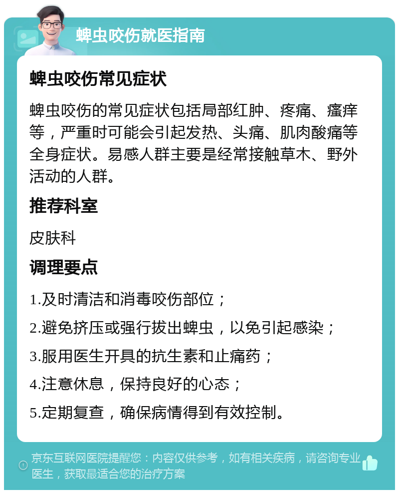 蜱虫咬伤就医指南 蜱虫咬伤常见症状 蜱虫咬伤的常见症状包括局部红肿、疼痛、瘙痒等，严重时可能会引起发热、头痛、肌肉酸痛等全身症状。易感人群主要是经常接触草木、野外活动的人群。 推荐科室 皮肤科 调理要点 1.及时清洁和消毒咬伤部位； 2.避免挤压或强行拔出蜱虫，以免引起感染； 3.服用医生开具的抗生素和止痛药； 4.注意休息，保持良好的心态； 5.定期复查，确保病情得到有效控制。