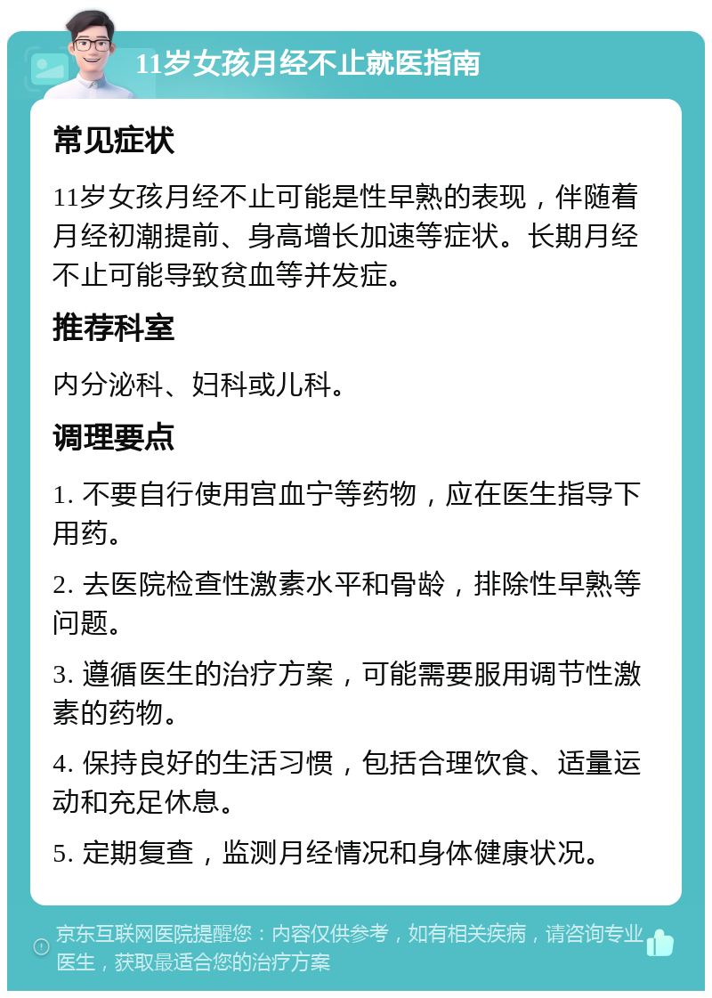 11岁女孩月经不止就医指南 常见症状 11岁女孩月经不止可能是性早熟的表现，伴随着月经初潮提前、身高增长加速等症状。长期月经不止可能导致贫血等并发症。 推荐科室 内分泌科、妇科或儿科。 调理要点 1. 不要自行使用宫血宁等药物，应在医生指导下用药。 2. 去医院检查性激素水平和骨龄，排除性早熟等问题。 3. 遵循医生的治疗方案，可能需要服用调节性激素的药物。 4. 保持良好的生活习惯，包括合理饮食、适量运动和充足休息。 5. 定期复查，监测月经情况和身体健康状况。