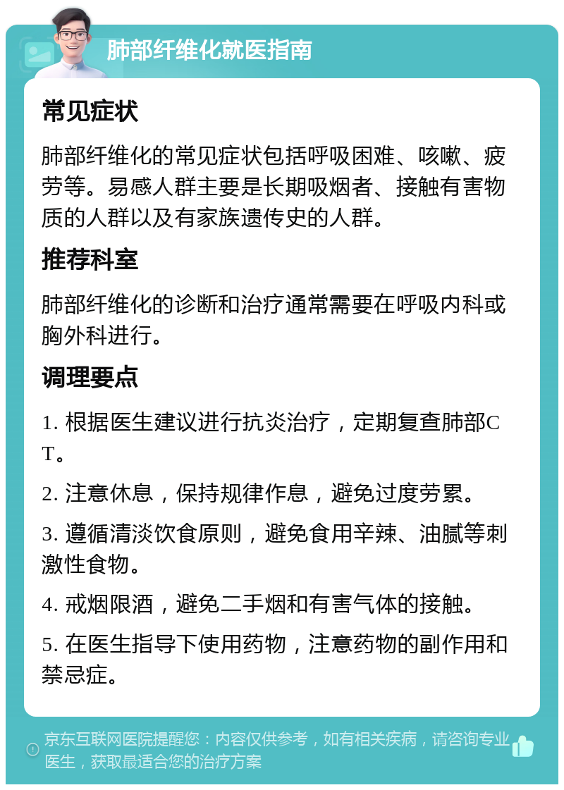 肺部纤维化就医指南 常见症状 肺部纤维化的常见症状包括呼吸困难、咳嗽、疲劳等。易感人群主要是长期吸烟者、接触有害物质的人群以及有家族遗传史的人群。 推荐科室 肺部纤维化的诊断和治疗通常需要在呼吸内科或胸外科进行。 调理要点 1. 根据医生建议进行抗炎治疗，定期复查肺部CT。 2. 注意休息，保持规律作息，避免过度劳累。 3. 遵循清淡饮食原则，避免食用辛辣、油腻等刺激性食物。 4. 戒烟限酒，避免二手烟和有害气体的接触。 5. 在医生指导下使用药物，注意药物的副作用和禁忌症。