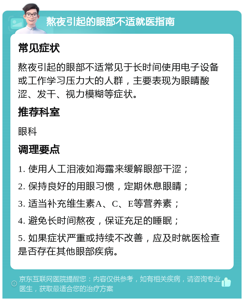 熬夜引起的眼部不适就医指南 常见症状 熬夜引起的眼部不适常见于长时间使用电子设备或工作学习压力大的人群，主要表现为眼睛酸涩、发干、视力模糊等症状。 推荐科室 眼科 调理要点 1. 使用人工泪液如海露来缓解眼部干涩； 2. 保持良好的用眼习惯，定期休息眼睛； 3. 适当补充维生素A、C、E等营养素； 4. 避免长时间熬夜，保证充足的睡眠； 5. 如果症状严重或持续不改善，应及时就医检查是否存在其他眼部疾病。