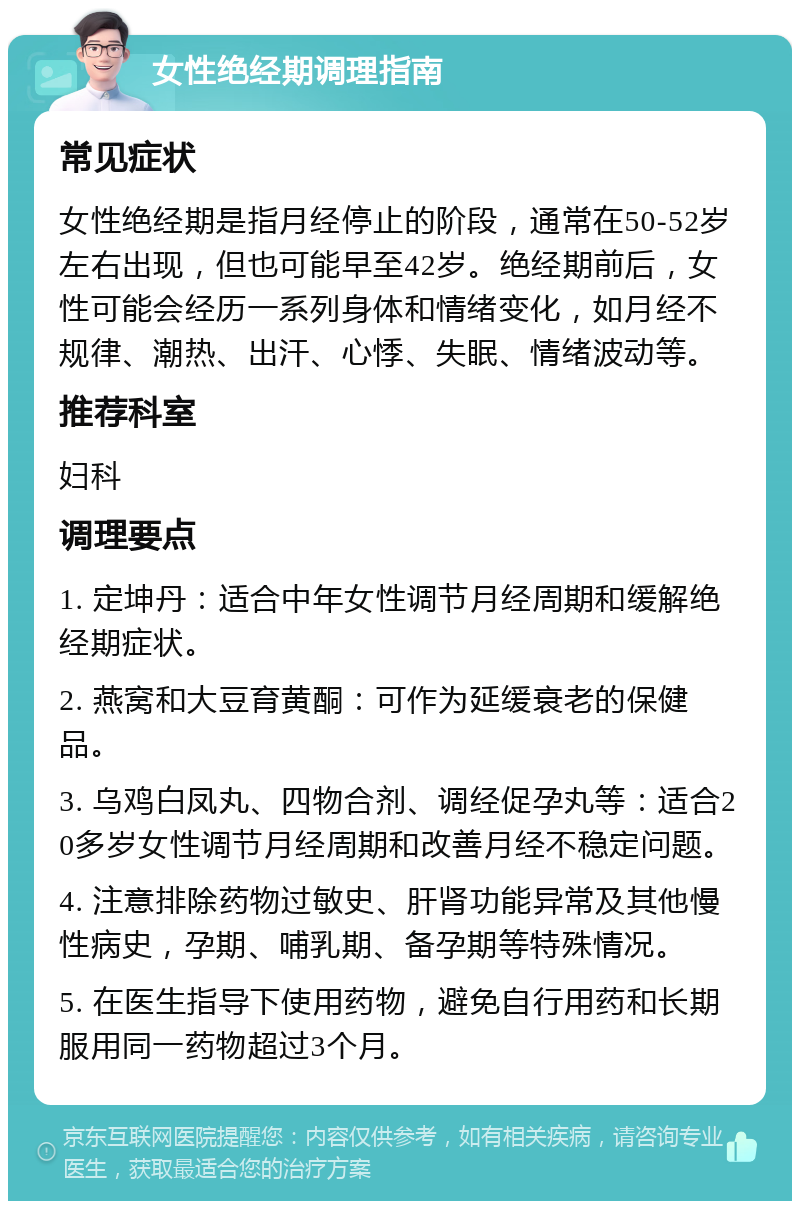 女性绝经期调理指南 常见症状 女性绝经期是指月经停止的阶段，通常在50-52岁左右出现，但也可能早至42岁。绝经期前后，女性可能会经历一系列身体和情绪变化，如月经不规律、潮热、出汗、心悸、失眠、情绪波动等。 推荐科室 妇科 调理要点 1. 定坤丹：适合中年女性调节月经周期和缓解绝经期症状。 2. 燕窝和大豆育黄酮：可作为延缓衰老的保健品。 3. 乌鸡白凤丸、四物合剂、调经促孕丸等：适合20多岁女性调节月经周期和改善月经不稳定问题。 4. 注意排除药物过敏史、肝肾功能异常及其他慢性病史，孕期、哺乳期、备孕期等特殊情况。 5. 在医生指导下使用药物，避免自行用药和长期服用同一药物超过3个月。