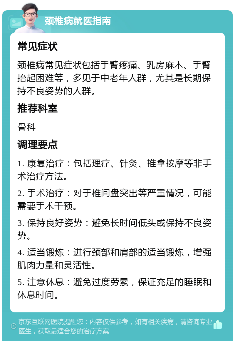 颈椎病就医指南 常见症状 颈椎病常见症状包括手臂疼痛、乳房麻木、手臂抬起困难等，多见于中老年人群，尤其是长期保持不良姿势的人群。 推荐科室 骨科 调理要点 1. 康复治疗：包括理疗、针灸、推拿按摩等非手术治疗方法。 2. 手术治疗：对于椎间盘突出等严重情况，可能需要手术干预。 3. 保持良好姿势：避免长时间低头或保持不良姿势。 4. 适当锻炼：进行颈部和肩部的适当锻炼，增强肌肉力量和灵活性。 5. 注意休息：避免过度劳累，保证充足的睡眠和休息时间。