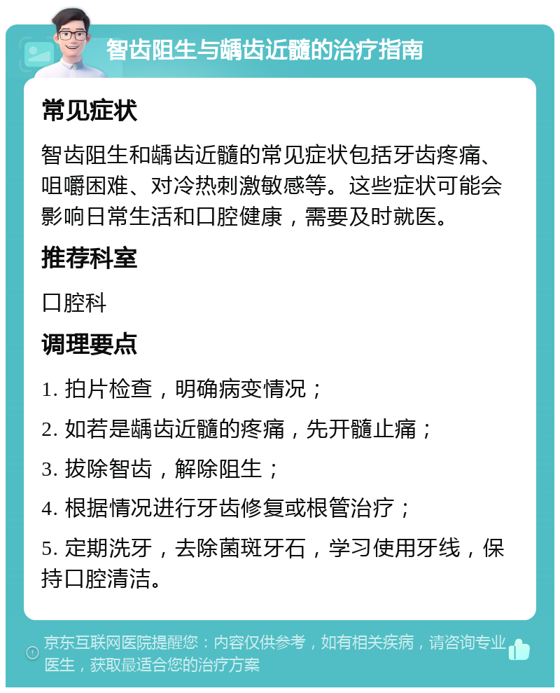 智齿阻生与龋齿近髓的治疗指南 常见症状 智齿阻生和龋齿近髓的常见症状包括牙齿疼痛、咀嚼困难、对冷热刺激敏感等。这些症状可能会影响日常生活和口腔健康，需要及时就医。 推荐科室 口腔科 调理要点 1. 拍片检查，明确病变情况； 2. 如若是龋齿近髓的疼痛，先开髓止痛； 3. 拔除智齿，解除阻生； 4. 根据情况进行牙齿修复或根管治疗； 5. 定期洗牙，去除菌斑牙石，学习使用牙线，保持口腔清洁。