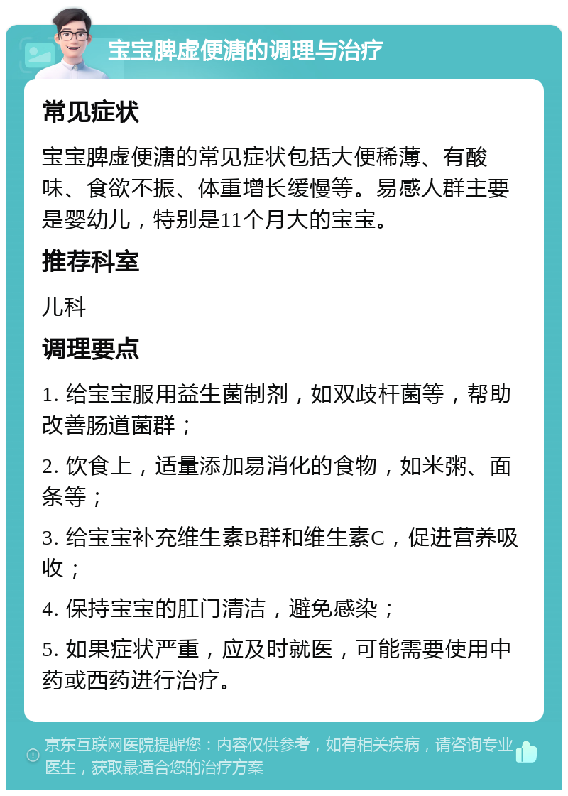 宝宝脾虚便溏的调理与治疗 常见症状 宝宝脾虚便溏的常见症状包括大便稀薄、有酸味、食欲不振、体重增长缓慢等。易感人群主要是婴幼儿，特别是11个月大的宝宝。 推荐科室 儿科 调理要点 1. 给宝宝服用益生菌制剂，如双歧杆菌等，帮助改善肠道菌群； 2. 饮食上，适量添加易消化的食物，如米粥、面条等； 3. 给宝宝补充维生素B群和维生素C，促进营养吸收； 4. 保持宝宝的肛门清洁，避免感染； 5. 如果症状严重，应及时就医，可能需要使用中药或西药进行治疗。