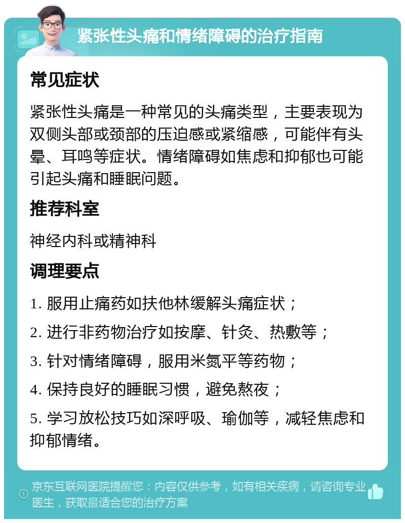 紧张性头痛和情绪障碍的治疗指南 常见症状 紧张性头痛是一种常见的头痛类型，主要表现为双侧头部或颈部的压迫感或紧缩感，可能伴有头晕、耳鸣等症状。情绪障碍如焦虑和抑郁也可能引起头痛和睡眠问题。 推荐科室 神经内科或精神科 调理要点 1. 服用止痛药如扶他林缓解头痛症状； 2. 进行非药物治疗如按摩、针灸、热敷等； 3. 针对情绪障碍，服用米氮平等药物； 4. 保持良好的睡眠习惯，避免熬夜； 5. 学习放松技巧如深呼吸、瑜伽等，减轻焦虑和抑郁情绪。