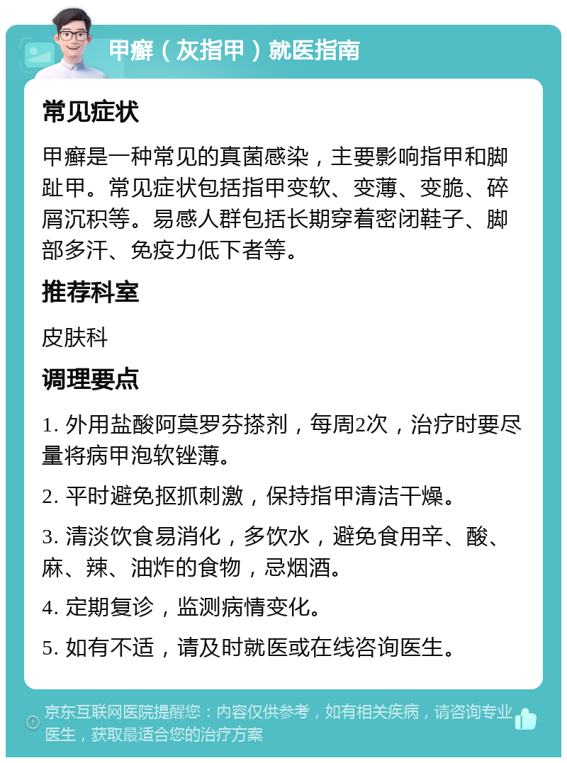 甲癣（灰指甲）就医指南 常见症状 甲癣是一种常见的真菌感染，主要影响指甲和脚趾甲。常见症状包括指甲变软、变薄、变脆、碎屑沉积等。易感人群包括长期穿着密闭鞋子、脚部多汗、免疫力低下者等。 推荐科室 皮肤科 调理要点 1. 外用盐酸阿莫罗芬搽剂，每周2次，治疗时要尽量将病甲泡软锉薄。 2. 平时避免抠抓刺激，保持指甲清洁干燥。 3. 清淡饮食易消化，多饮水，避免食用辛、酸、麻、辣、油炸的食物，忌烟酒。 4. 定期复诊，监测病情变化。 5. 如有不适，请及时就医或在线咨询医生。