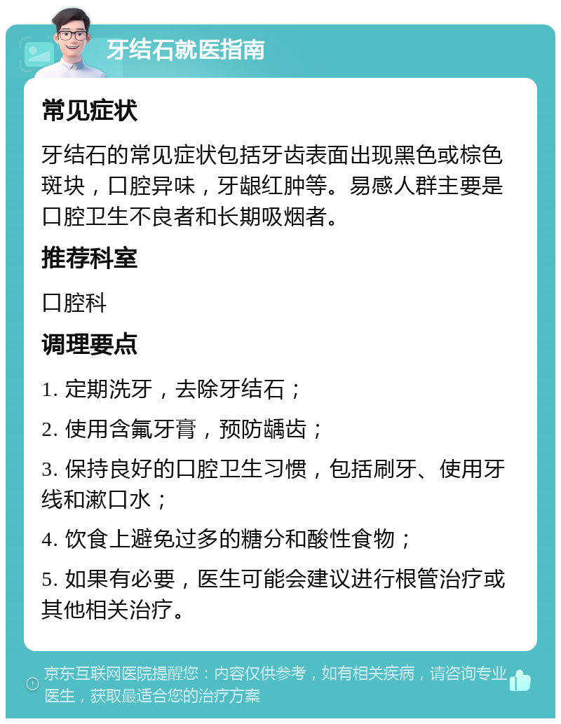 牙结石就医指南 常见症状 牙结石的常见症状包括牙齿表面出现黑色或棕色斑块，口腔异味，牙龈红肿等。易感人群主要是口腔卫生不良者和长期吸烟者。 推荐科室 口腔科 调理要点 1. 定期洗牙，去除牙结石； 2. 使用含氟牙膏，预防龋齿； 3. 保持良好的口腔卫生习惯，包括刷牙、使用牙线和漱口水； 4. 饮食上避免过多的糖分和酸性食物； 5. 如果有必要，医生可能会建议进行根管治疗或其他相关治疗。