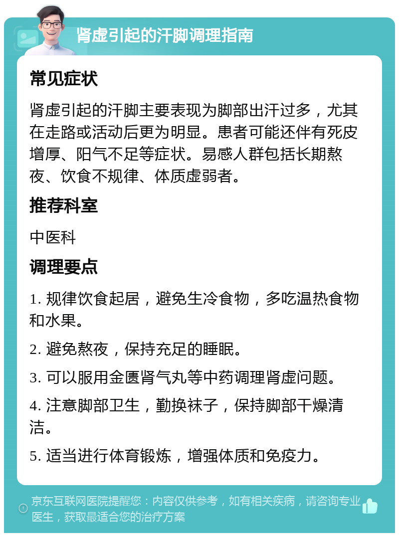 肾虚引起的汗脚调理指南 常见症状 肾虚引起的汗脚主要表现为脚部出汗过多，尤其在走路或活动后更为明显。患者可能还伴有死皮增厚、阳气不足等症状。易感人群包括长期熬夜、饮食不规律、体质虚弱者。 推荐科室 中医科 调理要点 1. 规律饮食起居，避免生冷食物，多吃温热食物和水果。 2. 避免熬夜，保持充足的睡眠。 3. 可以服用金匮肾气丸等中药调理肾虚问题。 4. 注意脚部卫生，勤换袜子，保持脚部干燥清洁。 5. 适当进行体育锻炼，增强体质和免疫力。