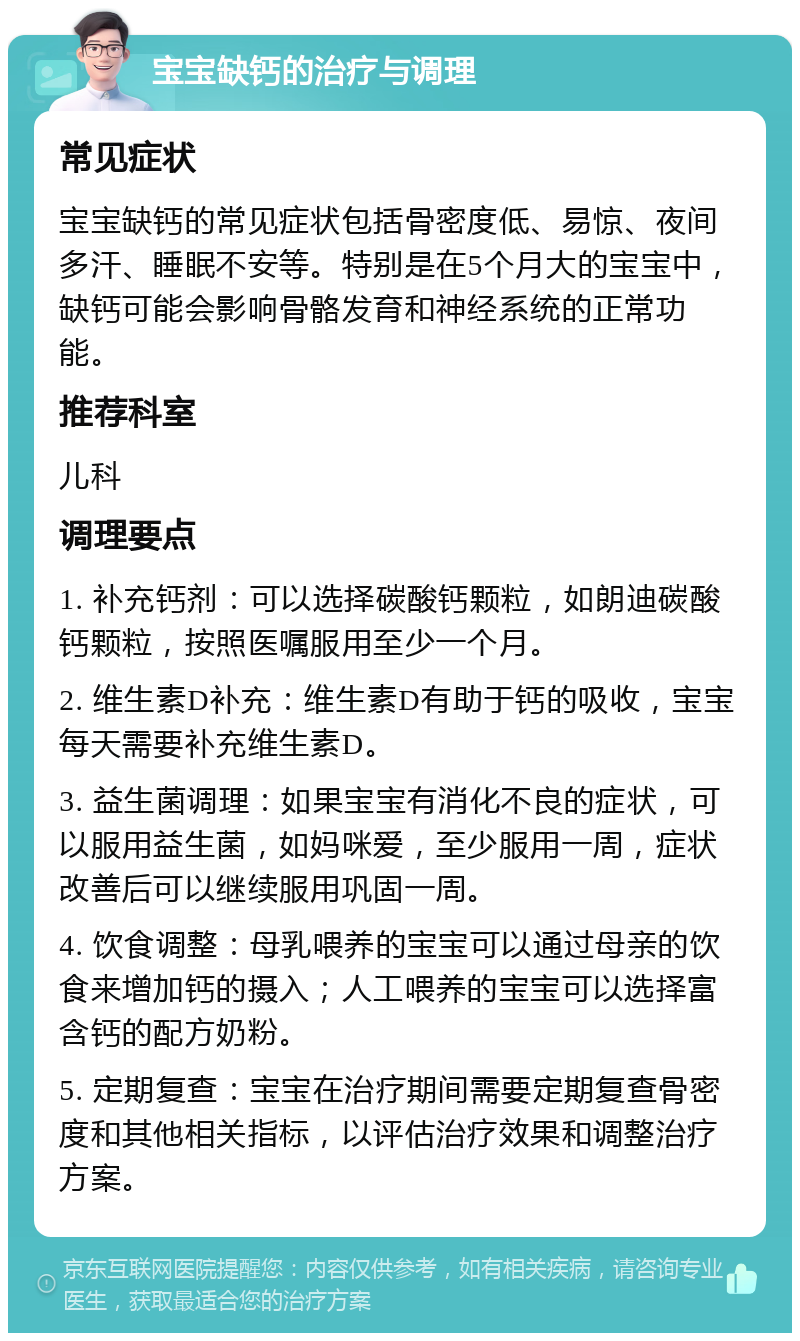 宝宝缺钙的治疗与调理 常见症状 宝宝缺钙的常见症状包括骨密度低、易惊、夜间多汗、睡眠不安等。特别是在5个月大的宝宝中，缺钙可能会影响骨骼发育和神经系统的正常功能。 推荐科室 儿科 调理要点 1. 补充钙剂：可以选择碳酸钙颗粒，如朗迪碳酸钙颗粒，按照医嘱服用至少一个月。 2. 维生素D补充：维生素D有助于钙的吸收，宝宝每天需要补充维生素D。 3. 益生菌调理：如果宝宝有消化不良的症状，可以服用益生菌，如妈咪爱，至少服用一周，症状改善后可以继续服用巩固一周。 4. 饮食调整：母乳喂养的宝宝可以通过母亲的饮食来增加钙的摄入；人工喂养的宝宝可以选择富含钙的配方奶粉。 5. 定期复查：宝宝在治疗期间需要定期复查骨密度和其他相关指标，以评估治疗效果和调整治疗方案。