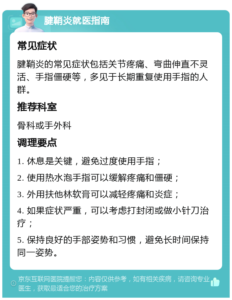 腱鞘炎就医指南 常见症状 腱鞘炎的常见症状包括关节疼痛、弯曲伸直不灵活、手指僵硬等，多见于长期重复使用手指的人群。 推荐科室 骨科或手外科 调理要点 1. 休息是关键，避免过度使用手指； 2. 使用热水泡手指可以缓解疼痛和僵硬； 3. 外用扶他林软膏可以减轻疼痛和炎症； 4. 如果症状严重，可以考虑打封闭或做小针刀治疗； 5. 保持良好的手部姿势和习惯，避免长时间保持同一姿势。