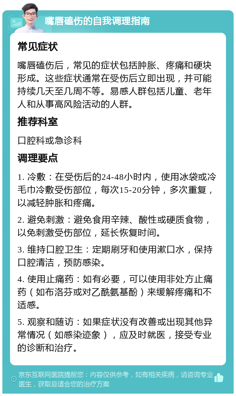 嘴唇磕伤的自我调理指南 常见症状 嘴唇磕伤后，常见的症状包括肿胀、疼痛和硬块形成。这些症状通常在受伤后立即出现，并可能持续几天至几周不等。易感人群包括儿童、老年人和从事高风险活动的人群。 推荐科室 口腔科或急诊科 调理要点 1. 冷敷：在受伤后的24-48小时内，使用冰袋或冷毛巾冷敷受伤部位，每次15-20分钟，多次重复，以减轻肿胀和疼痛。 2. 避免刺激：避免食用辛辣、酸性或硬质食物，以免刺激受伤部位，延长恢复时间。 3. 维持口腔卫生：定期刷牙和使用漱口水，保持口腔清洁，预防感染。 4. 使用止痛药：如有必要，可以使用非处方止痛药（如布洛芬或对乙酰氨基酚）来缓解疼痛和不适感。 5. 观察和随访：如果症状没有改善或出现其他异常情况（如感染迹象），应及时就医，接受专业的诊断和治疗。