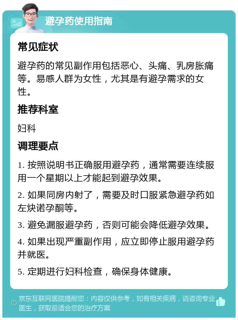 避孕药使用指南 常见症状 避孕药的常见副作用包括恶心、头痛、乳房胀痛等。易感人群为女性，尤其是有避孕需求的女性。 推荐科室 妇科 调理要点 1. 按照说明书正确服用避孕药，通常需要连续服用一个星期以上才能起到避孕效果。 2. 如果同房内射了，需要及时口服紧急避孕药如左炔诺孕酮等。 3. 避免漏服避孕药，否则可能会降低避孕效果。 4. 如果出现严重副作用，应立即停止服用避孕药并就医。 5. 定期进行妇科检查，确保身体健康。