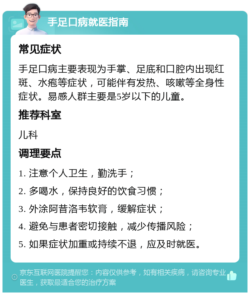 手足口病就医指南 常见症状 手足口病主要表现为手掌、足底和口腔内出现红斑、水疱等症状，可能伴有发热、咳嗽等全身性症状。易感人群主要是5岁以下的儿童。 推荐科室 儿科 调理要点 1. 注意个人卫生，勤洗手； 2. 多喝水，保持良好的饮食习惯； 3. 外涂阿昔洛韦软膏，缓解症状； 4. 避免与患者密切接触，减少传播风险； 5. 如果症状加重或持续不退，应及时就医。