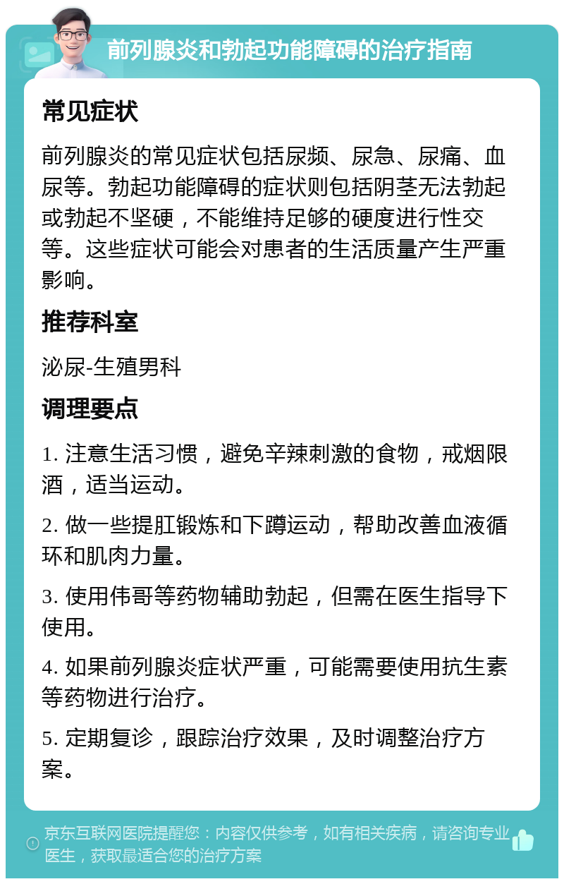 前列腺炎和勃起功能障碍的治疗指南 常见症状 前列腺炎的常见症状包括尿频、尿急、尿痛、血尿等。勃起功能障碍的症状则包括阴茎无法勃起或勃起不坚硬，不能维持足够的硬度进行性交等。这些症状可能会对患者的生活质量产生严重影响。 推荐科室 泌尿-生殖男科 调理要点 1. 注意生活习惯，避免辛辣刺激的食物，戒烟限酒，适当运动。 2. 做一些提肛锻炼和下蹲运动，帮助改善血液循环和肌肉力量。 3. 使用伟哥等药物辅助勃起，但需在医生指导下使用。 4. 如果前列腺炎症状严重，可能需要使用抗生素等药物进行治疗。 5. 定期复诊，跟踪治疗效果，及时调整治疗方案。