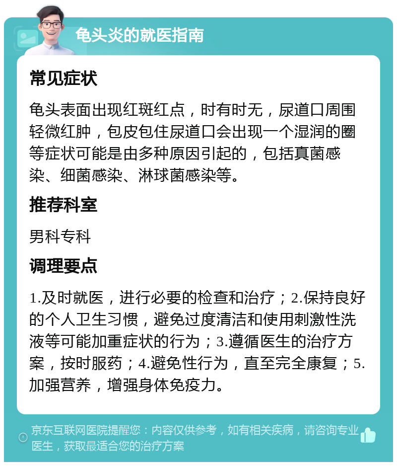 龟头炎的就医指南 常见症状 龟头表面出现红斑红点，时有时无，尿道口周围轻微红肿，包皮包住尿道口会出现一个湿润的圈等症状可能是由多种原因引起的，包括真菌感染、细菌感染、淋球菌感染等。 推荐科室 男科专科 调理要点 1.及时就医，进行必要的检查和治疗；2.保持良好的个人卫生习惯，避免过度清洁和使用刺激性洗液等可能加重症状的行为；3.遵循医生的治疗方案，按时服药；4.避免性行为，直至完全康复；5.加强营养，增强身体免疫力。