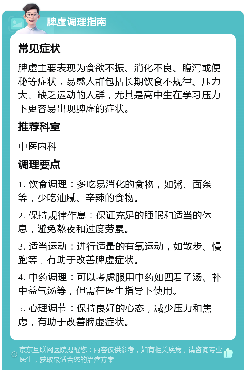 脾虚调理指南 常见症状 脾虚主要表现为食欲不振、消化不良、腹泻或便秘等症状，易感人群包括长期饮食不规律、压力大、缺乏运动的人群，尤其是高中生在学习压力下更容易出现脾虚的症状。 推荐科室 中医内科 调理要点 1. 饮食调理：多吃易消化的食物，如粥、面条等，少吃油腻、辛辣的食物。 2. 保持规律作息：保证充足的睡眠和适当的休息，避免熬夜和过度劳累。 3. 适当运动：进行适量的有氧运动，如散步、慢跑等，有助于改善脾虚症状。 4. 中药调理：可以考虑服用中药如四君子汤、补中益气汤等，但需在医生指导下使用。 5. 心理调节：保持良好的心态，减少压力和焦虑，有助于改善脾虚症状。