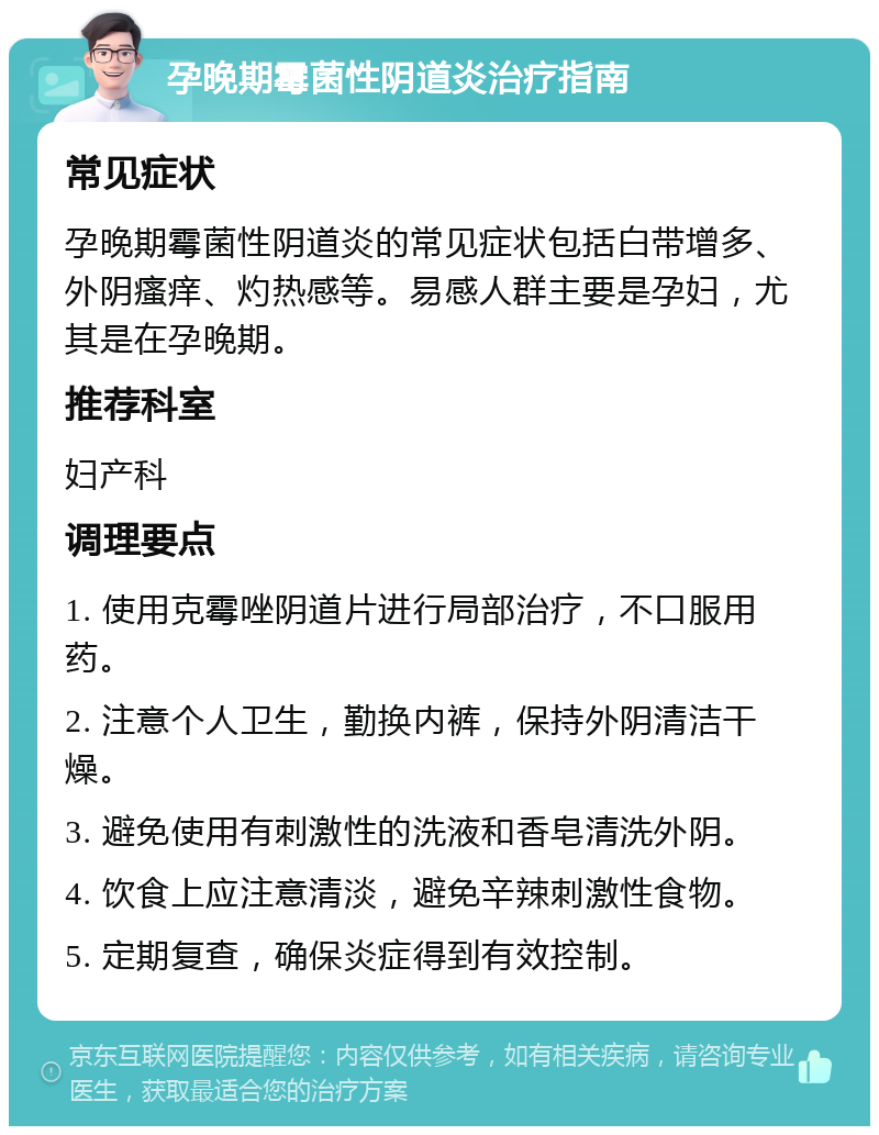 孕晚期霉菌性阴道炎治疗指南 常见症状 孕晚期霉菌性阴道炎的常见症状包括白带增多、外阴瘙痒、灼热感等。易感人群主要是孕妇，尤其是在孕晚期。 推荐科室 妇产科 调理要点 1. 使用克霉唑阴道片进行局部治疗，不口服用药。 2. 注意个人卫生，勤换内裤，保持外阴清洁干燥。 3. 避免使用有刺激性的洗液和香皂清洗外阴。 4. 饮食上应注意清淡，避免辛辣刺激性食物。 5. 定期复查，确保炎症得到有效控制。