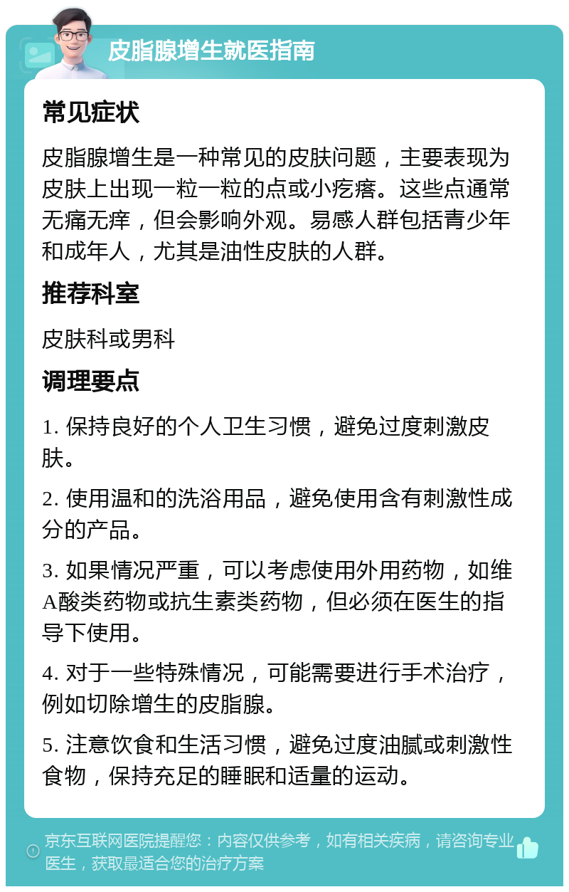 皮脂腺增生就医指南 常见症状 皮脂腺增生是一种常见的皮肤问题，主要表现为皮肤上出现一粒一粒的点或小疙瘩。这些点通常无痛无痒，但会影响外观。易感人群包括青少年和成年人，尤其是油性皮肤的人群。 推荐科室 皮肤科或男科 调理要点 1. 保持良好的个人卫生习惯，避免过度刺激皮肤。 2. 使用温和的洗浴用品，避免使用含有刺激性成分的产品。 3. 如果情况严重，可以考虑使用外用药物，如维A酸类药物或抗生素类药物，但必须在医生的指导下使用。 4. 对于一些特殊情况，可能需要进行手术治疗，例如切除增生的皮脂腺。 5. 注意饮食和生活习惯，避免过度油腻或刺激性食物，保持充足的睡眠和适量的运动。