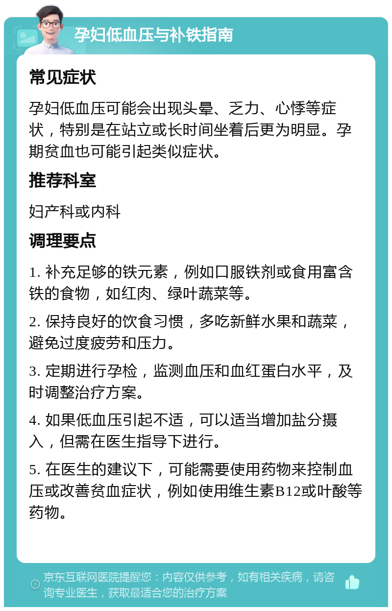 孕妇低血压与补铁指南 常见症状 孕妇低血压可能会出现头晕、乏力、心悸等症状，特别是在站立或长时间坐着后更为明显。孕期贫血也可能引起类似症状。 推荐科室 妇产科或内科 调理要点 1. 补充足够的铁元素，例如口服铁剂或食用富含铁的食物，如红肉、绿叶蔬菜等。 2. 保持良好的饮食习惯，多吃新鲜水果和蔬菜，避免过度疲劳和压力。 3. 定期进行孕检，监测血压和血红蛋白水平，及时调整治疗方案。 4. 如果低血压引起不适，可以适当增加盐分摄入，但需在医生指导下进行。 5. 在医生的建议下，可能需要使用药物来控制血压或改善贫血症状，例如使用维生素B12或叶酸等药物。