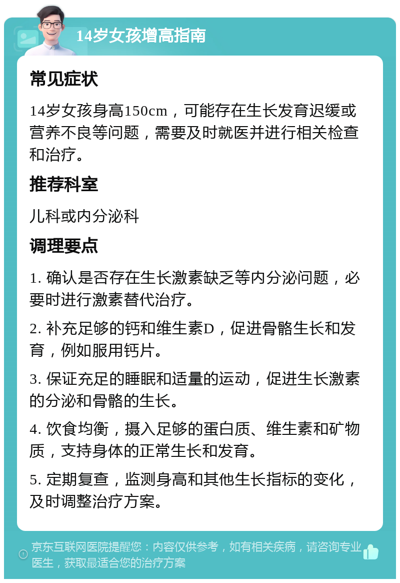 14岁女孩增高指南 常见症状 14岁女孩身高150cm，可能存在生长发育迟缓或营养不良等问题，需要及时就医并进行相关检查和治疗。 推荐科室 儿科或内分泌科 调理要点 1. 确认是否存在生长激素缺乏等内分泌问题，必要时进行激素替代治疗。 2. 补充足够的钙和维生素D，促进骨骼生长和发育，例如服用钙片。 3. 保证充足的睡眠和适量的运动，促进生长激素的分泌和骨骼的生长。 4. 饮食均衡，摄入足够的蛋白质、维生素和矿物质，支持身体的正常生长和发育。 5. 定期复查，监测身高和其他生长指标的变化，及时调整治疗方案。