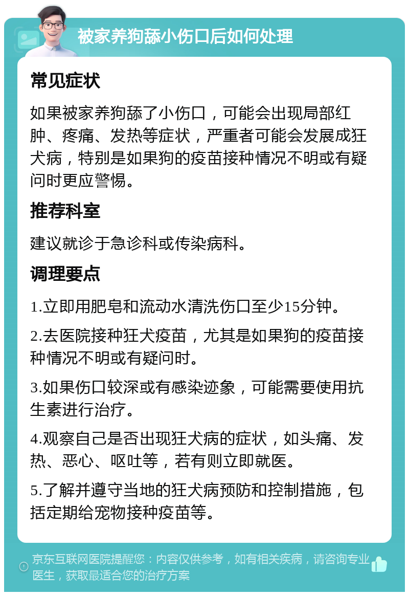 被家养狗舔小伤口后如何处理 常见症状 如果被家养狗舔了小伤口，可能会出现局部红肿、疼痛、发热等症状，严重者可能会发展成狂犬病，特别是如果狗的疫苗接种情况不明或有疑问时更应警惕。 推荐科室 建议就诊于急诊科或传染病科。 调理要点 1.立即用肥皂和流动水清洗伤口至少15分钟。 2.去医院接种狂犬疫苗，尤其是如果狗的疫苗接种情况不明或有疑问时。 3.如果伤口较深或有感染迹象，可能需要使用抗生素进行治疗。 4.观察自己是否出现狂犬病的症状，如头痛、发热、恶心、呕吐等，若有则立即就医。 5.了解并遵守当地的狂犬病预防和控制措施，包括定期给宠物接种疫苗等。