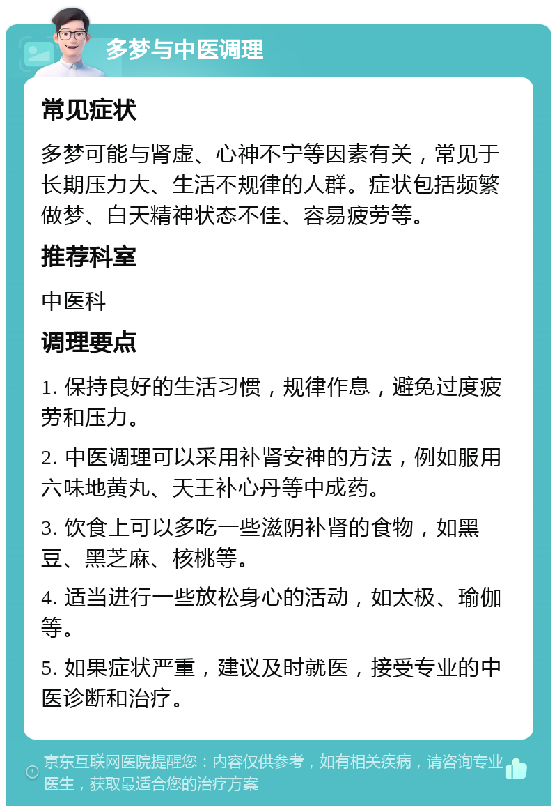 多梦与中医调理 常见症状 多梦可能与肾虚、心神不宁等因素有关，常见于长期压力大、生活不规律的人群。症状包括频繁做梦、白天精神状态不佳、容易疲劳等。 推荐科室 中医科 调理要点 1. 保持良好的生活习惯，规律作息，避免过度疲劳和压力。 2. 中医调理可以采用补肾安神的方法，例如服用六味地黄丸、天王补心丹等中成药。 3. 饮食上可以多吃一些滋阴补肾的食物，如黑豆、黑芝麻、核桃等。 4. 适当进行一些放松身心的活动，如太极、瑜伽等。 5. 如果症状严重，建议及时就医，接受专业的中医诊断和治疗。