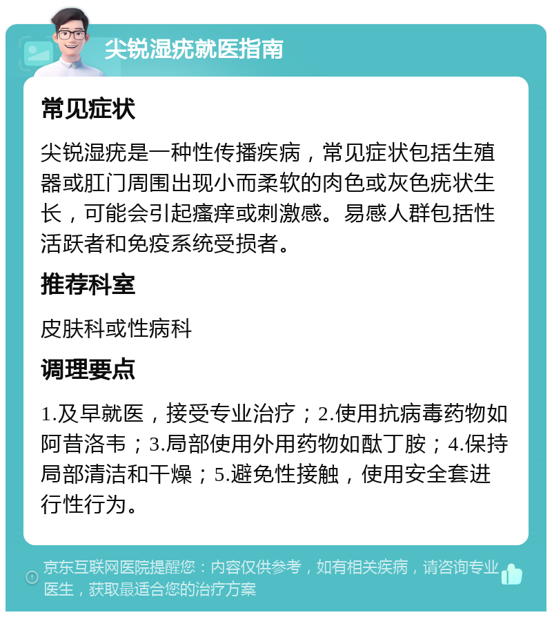 尖锐湿疣就医指南 常见症状 尖锐湿疣是一种性传播疾病，常见症状包括生殖器或肛门周围出现小而柔软的肉色或灰色疣状生长，可能会引起瘙痒或刺激感。易感人群包括性活跃者和免疫系统受损者。 推荐科室 皮肤科或性病科 调理要点 1.及早就医，接受专业治疗；2.使用抗病毒药物如阿昔洛韦；3.局部使用外用药物如酞丁胺；4.保持局部清洁和干燥；5.避免性接触，使用安全套进行性行为。