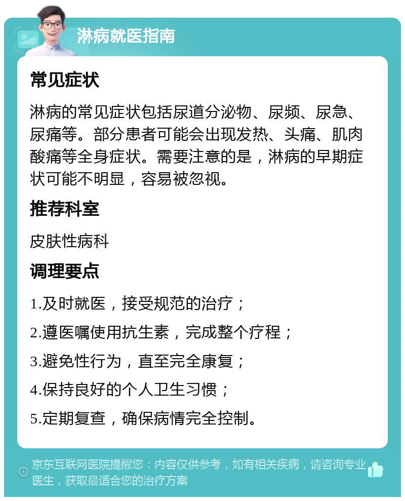 淋病就医指南 常见症状 淋病的常见症状包括尿道分泌物、尿频、尿急、尿痛等。部分患者可能会出现发热、头痛、肌肉酸痛等全身症状。需要注意的是，淋病的早期症状可能不明显，容易被忽视。 推荐科室 皮肤性病科 调理要点 1.及时就医，接受规范的治疗； 2.遵医嘱使用抗生素，完成整个疗程； 3.避免性行为，直至完全康复； 4.保持良好的个人卫生习惯； 5.定期复查，确保病情完全控制。