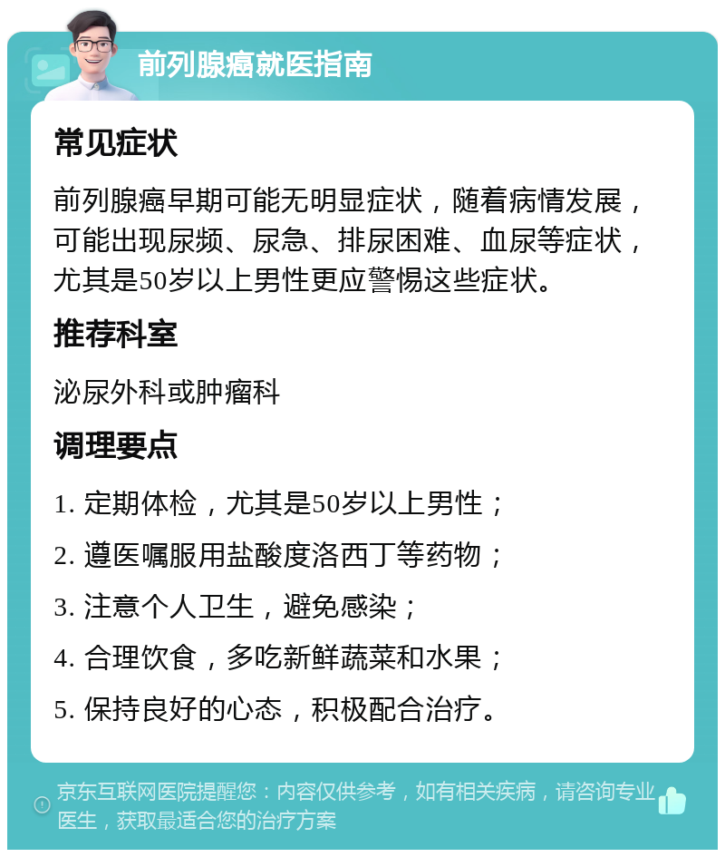 前列腺癌就医指南 常见症状 前列腺癌早期可能无明显症状，随着病情发展，可能出现尿频、尿急、排尿困难、血尿等症状，尤其是50岁以上男性更应警惕这些症状。 推荐科室 泌尿外科或肿瘤科 调理要点 1. 定期体检，尤其是50岁以上男性； 2. 遵医嘱服用盐酸度洛西丁等药物； 3. 注意个人卫生，避免感染； 4. 合理饮食，多吃新鲜蔬菜和水果； 5. 保持良好的心态，积极配合治疗。