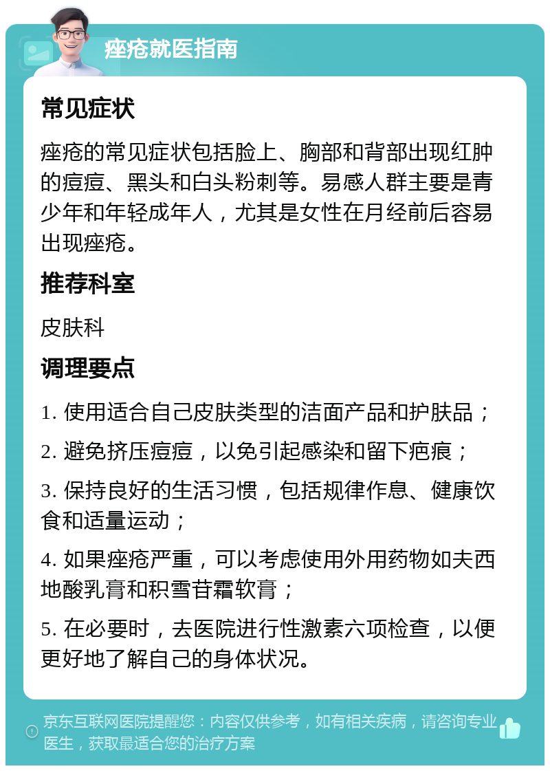 痤疮就医指南 常见症状 痤疮的常见症状包括脸上、胸部和背部出现红肿的痘痘、黑头和白头粉刺等。易感人群主要是青少年和年轻成年人，尤其是女性在月经前后容易出现痤疮。 推荐科室 皮肤科 调理要点 1. 使用适合自己皮肤类型的洁面产品和护肤品； 2. 避免挤压痘痘，以免引起感染和留下疤痕； 3. 保持良好的生活习惯，包括规律作息、健康饮食和适量运动； 4. 如果痤疮严重，可以考虑使用外用药物如夫西地酸乳膏和积雪苷霜软膏； 5. 在必要时，去医院进行性激素六项检查，以便更好地了解自己的身体状况。