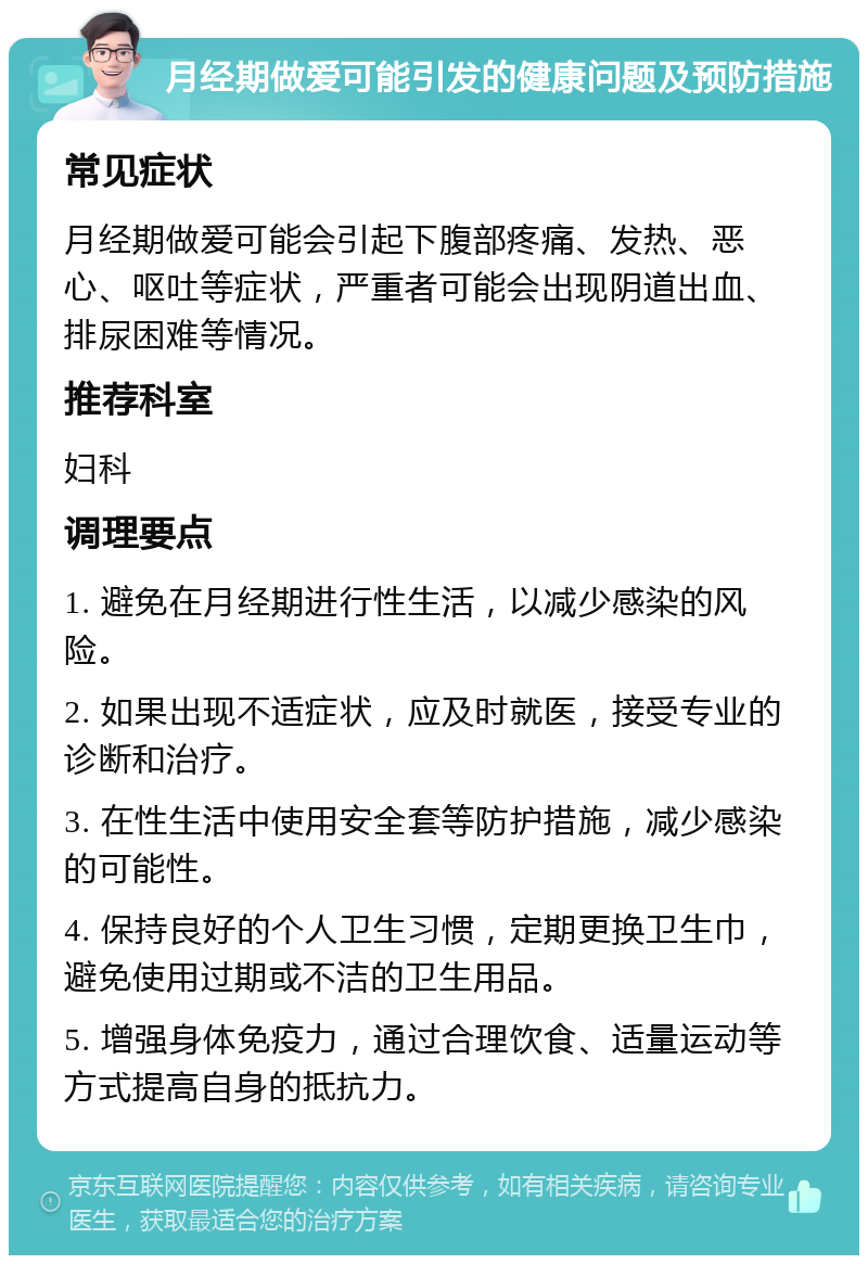 月经期做爱可能引发的健康问题及预防措施 常见症状 月经期做爱可能会引起下腹部疼痛、发热、恶心、呕吐等症状，严重者可能会出现阴道出血、排尿困难等情况。 推荐科室 妇科 调理要点 1. 避免在月经期进行性生活，以减少感染的风险。 2. 如果出现不适症状，应及时就医，接受专业的诊断和治疗。 3. 在性生活中使用安全套等防护措施，减少感染的可能性。 4. 保持良好的个人卫生习惯，定期更换卫生巾，避免使用过期或不洁的卫生用品。 5. 增强身体免疫力，通过合理饮食、适量运动等方式提高自身的抵抗力。