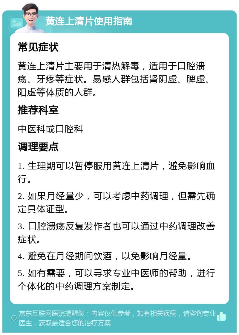 黄连上清片使用指南 常见症状 黄连上清片主要用于清热解毒，适用于口腔溃疡、牙疼等症状。易感人群包括肾阴虚、脾虚、阳虚等体质的人群。 推荐科室 中医科或口腔科 调理要点 1. 生理期可以暂停服用黄连上清片，避免影响血行。 2. 如果月经量少，可以考虑中药调理，但需先确定具体证型。 3. 口腔溃疡反复发作者也可以通过中药调理改善症状。 4. 避免在月经期间饮酒，以免影响月经量。 5. 如有需要，可以寻求专业中医师的帮助，进行个体化的中药调理方案制定。