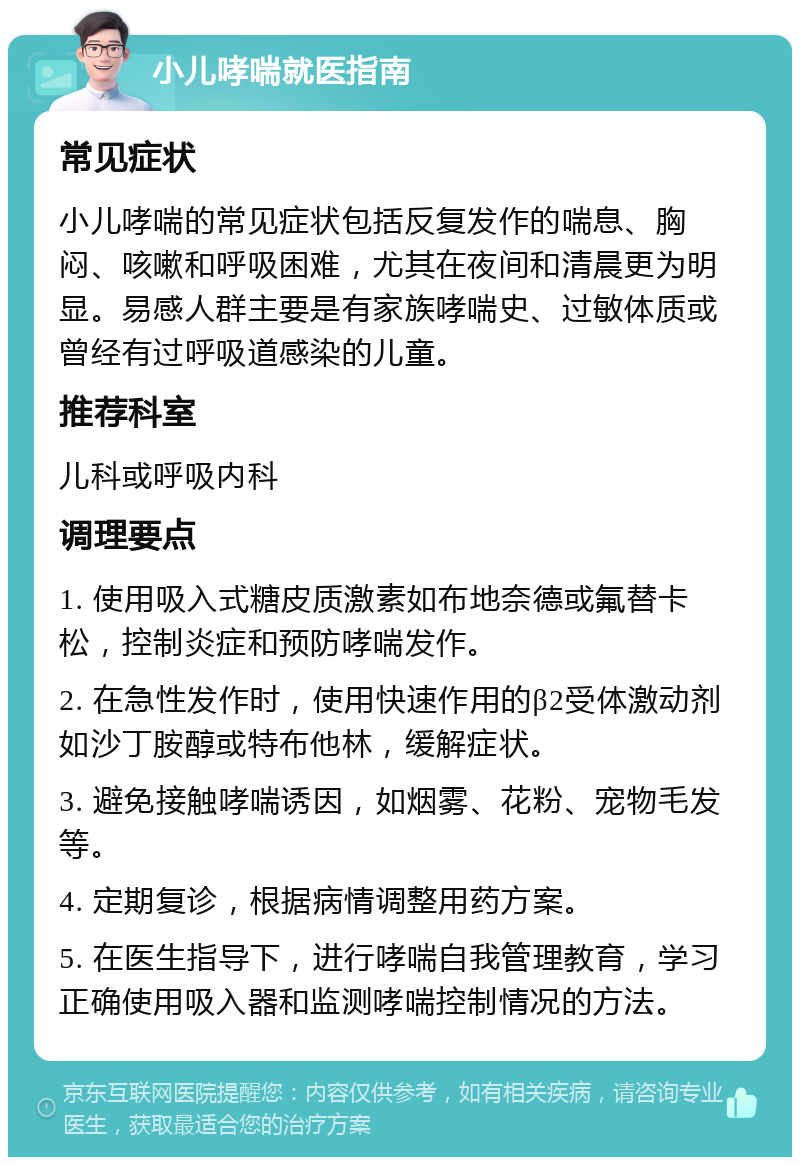 小儿哮喘就医指南 常见症状 小儿哮喘的常见症状包括反复发作的喘息、胸闷、咳嗽和呼吸困难，尤其在夜间和清晨更为明显。易感人群主要是有家族哮喘史、过敏体质或曾经有过呼吸道感染的儿童。 推荐科室 儿科或呼吸内科 调理要点 1. 使用吸入式糖皮质激素如布地奈德或氟替卡松，控制炎症和预防哮喘发作。 2. 在急性发作时，使用快速作用的β2受体激动剂如沙丁胺醇或特布他林，缓解症状。 3. 避免接触哮喘诱因，如烟雾、花粉、宠物毛发等。 4. 定期复诊，根据病情调整用药方案。 5. 在医生指导下，进行哮喘自我管理教育，学习正确使用吸入器和监测哮喘控制情况的方法。