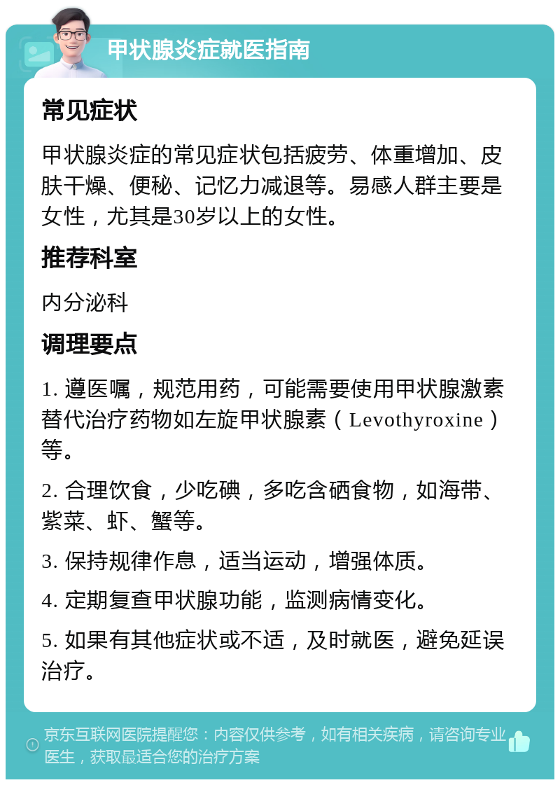 甲状腺炎症就医指南 常见症状 甲状腺炎症的常见症状包括疲劳、体重增加、皮肤干燥、便秘、记忆力减退等。易感人群主要是女性，尤其是30岁以上的女性。 推荐科室 内分泌科 调理要点 1. 遵医嘱，规范用药，可能需要使用甲状腺激素替代治疗药物如左旋甲状腺素（Levothyroxine）等。 2. 合理饮食，少吃碘，多吃含硒食物，如海带、紫菜、虾、蟹等。 3. 保持规律作息，适当运动，增强体质。 4. 定期复查甲状腺功能，监测病情变化。 5. 如果有其他症状或不适，及时就医，避免延误治疗。