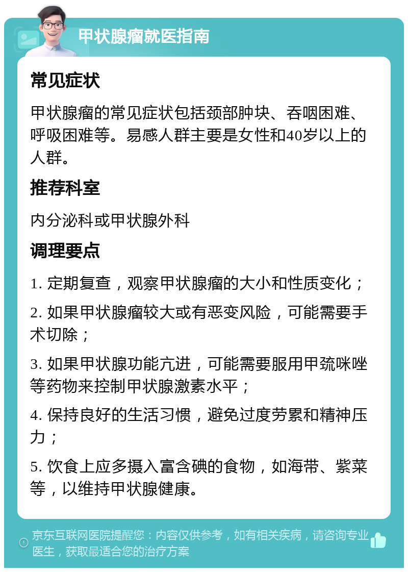 甲状腺瘤就医指南 常见症状 甲状腺瘤的常见症状包括颈部肿块、吞咽困难、呼吸困难等。易感人群主要是女性和40岁以上的人群。 推荐科室 内分泌科或甲状腺外科 调理要点 1. 定期复查，观察甲状腺瘤的大小和性质变化； 2. 如果甲状腺瘤较大或有恶变风险，可能需要手术切除； 3. 如果甲状腺功能亢进，可能需要服用甲巯咪唑等药物来控制甲状腺激素水平； 4. 保持良好的生活习惯，避免过度劳累和精神压力； 5. 饮食上应多摄入富含碘的食物，如海带、紫菜等，以维持甲状腺健康。