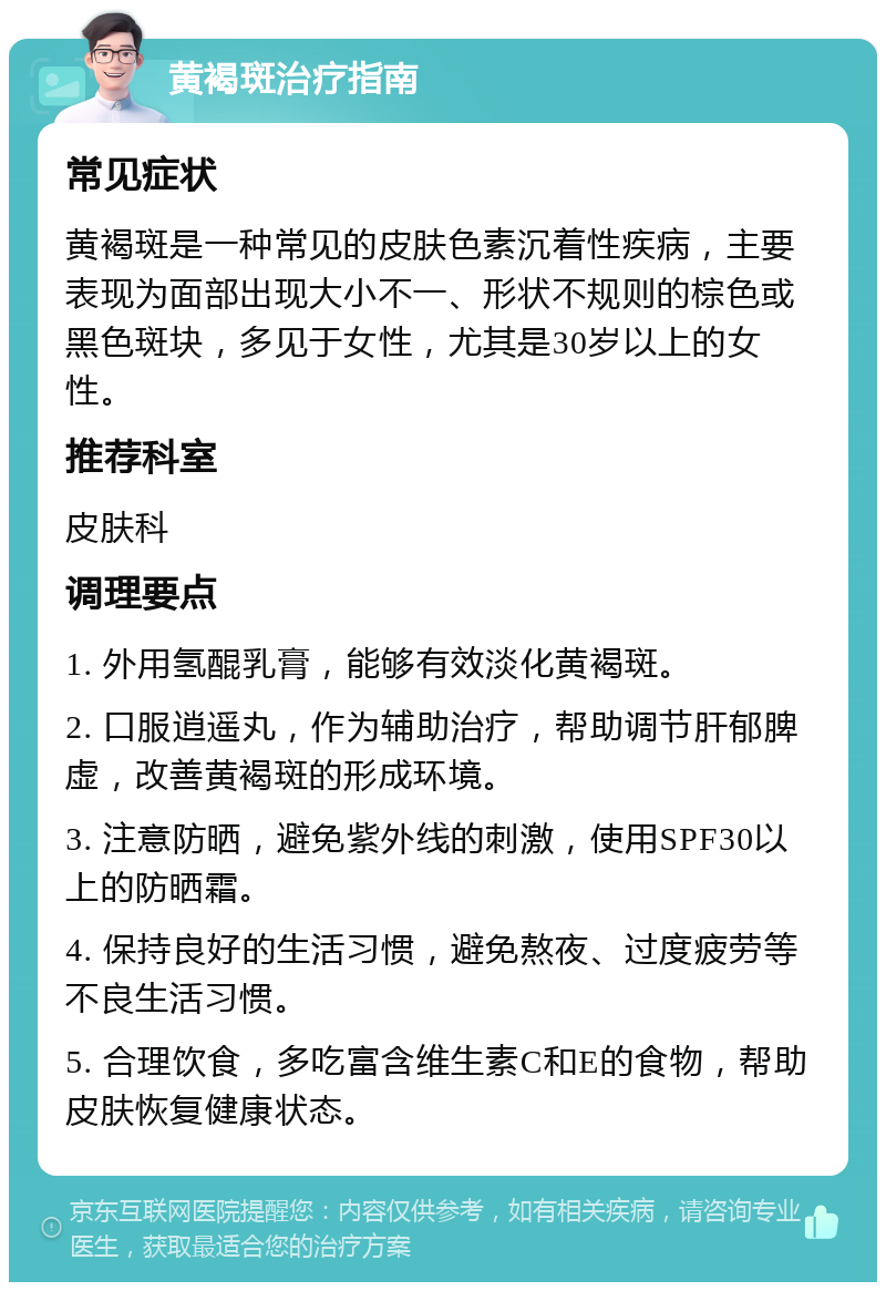 黄褐斑治疗指南 常见症状 黄褐斑是一种常见的皮肤色素沉着性疾病，主要表现为面部出现大小不一、形状不规则的棕色或黑色斑块，多见于女性，尤其是30岁以上的女性。 推荐科室 皮肤科 调理要点 1. 外用氢醌乳膏，能够有效淡化黄褐斑。 2. 口服逍遥丸，作为辅助治疗，帮助调节肝郁脾虚，改善黄褐斑的形成环境。 3. 注意防晒，避免紫外线的刺激，使用SPF30以上的防晒霜。 4. 保持良好的生活习惯，避免熬夜、过度疲劳等不良生活习惯。 5. 合理饮食，多吃富含维生素C和E的食物，帮助皮肤恢复健康状态。