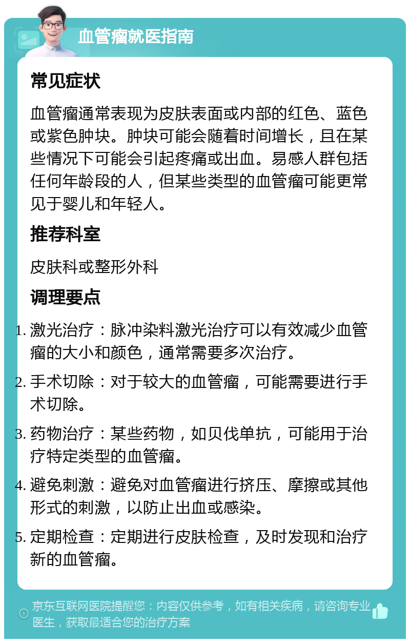 血管瘤就医指南 常见症状 血管瘤通常表现为皮肤表面或内部的红色、蓝色或紫色肿块。肿块可能会随着时间增长，且在某些情况下可能会引起疼痛或出血。易感人群包括任何年龄段的人，但某些类型的血管瘤可能更常见于婴儿和年轻人。 推荐科室 皮肤科或整形外科 调理要点 激光治疗：脉冲染料激光治疗可以有效减少血管瘤的大小和颜色，通常需要多次治疗。 手术切除：对于较大的血管瘤，可能需要进行手术切除。 药物治疗：某些药物，如贝伐单抗，可能用于治疗特定类型的血管瘤。 避免刺激：避免对血管瘤进行挤压、摩擦或其他形式的刺激，以防止出血或感染。 定期检查：定期进行皮肤检查，及时发现和治疗新的血管瘤。