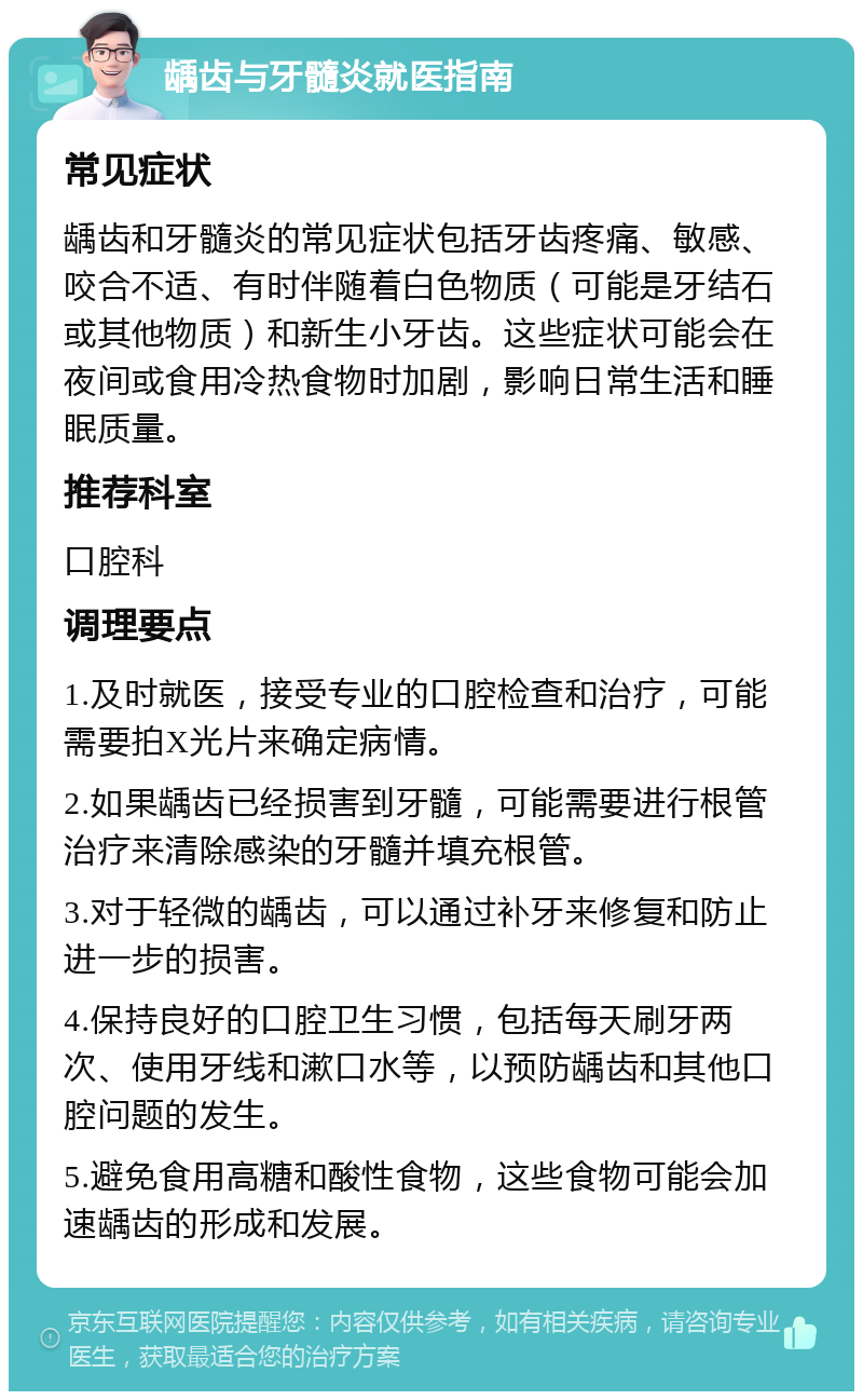 龋齿与牙髓炎就医指南 常见症状 龋齿和牙髓炎的常见症状包括牙齿疼痛、敏感、咬合不适、有时伴随着白色物质（可能是牙结石或其他物质）和新生小牙齿。这些症状可能会在夜间或食用冷热食物时加剧，影响日常生活和睡眠质量。 推荐科室 口腔科 调理要点 1.及时就医，接受专业的口腔检查和治疗，可能需要拍X光片来确定病情。 2.如果龋齿已经损害到牙髓，可能需要进行根管治疗来清除感染的牙髓并填充根管。 3.对于轻微的龋齿，可以通过补牙来修复和防止进一步的损害。 4.保持良好的口腔卫生习惯，包括每天刷牙两次、使用牙线和漱口水等，以预防龋齿和其他口腔问题的发生。 5.避免食用高糖和酸性食物，这些食物可能会加速龋齿的形成和发展。