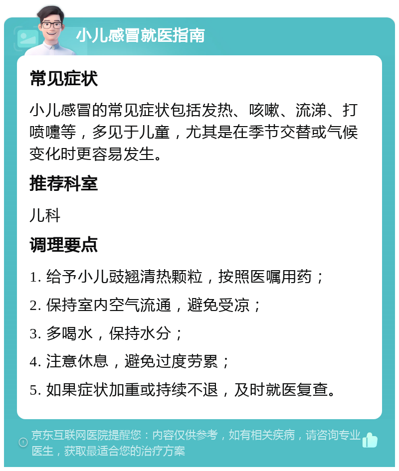 小儿感冒就医指南 常见症状 小儿感冒的常见症状包括发热、咳嗽、流涕、打喷嚏等，多见于儿童，尤其是在季节交替或气候变化时更容易发生。 推荐科室 儿科 调理要点 1. 给予小儿豉翘清热颗粒，按照医嘱用药； 2. 保持室内空气流通，避免受凉； 3. 多喝水，保持水分； 4. 注意休息，避免过度劳累； 5. 如果症状加重或持续不退，及时就医复查。