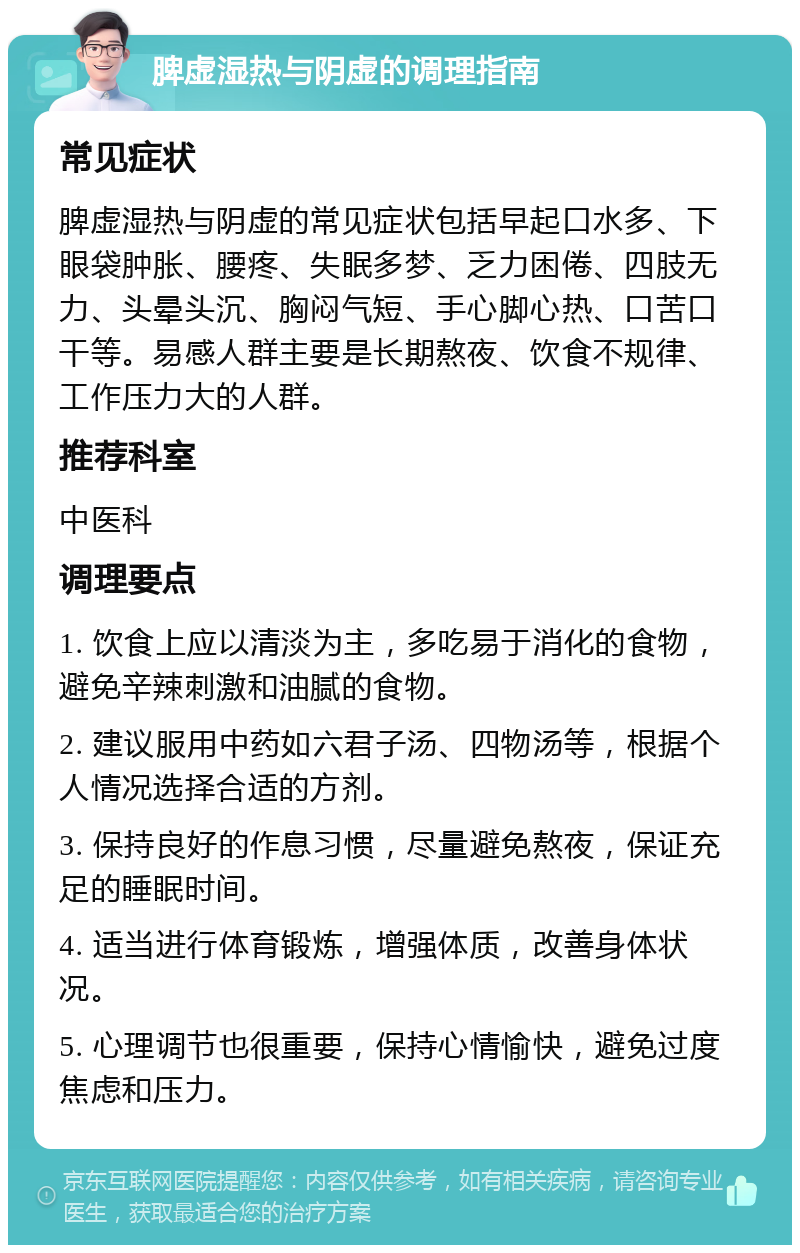 脾虚湿热与阴虚的调理指南 常见症状 脾虚湿热与阴虚的常见症状包括早起口水多、下眼袋肿胀、腰疼、失眠多梦、乏力困倦、四肢无力、头晕头沉、胸闷气短、手心脚心热、口苦口干等。易感人群主要是长期熬夜、饮食不规律、工作压力大的人群。 推荐科室 中医科 调理要点 1. 饮食上应以清淡为主，多吃易于消化的食物，避免辛辣刺激和油腻的食物。 2. 建议服用中药如六君子汤、四物汤等，根据个人情况选择合适的方剂。 3. 保持良好的作息习惯，尽量避免熬夜，保证充足的睡眠时间。 4. 适当进行体育锻炼，增强体质，改善身体状况。 5. 心理调节也很重要，保持心情愉快，避免过度焦虑和压力。