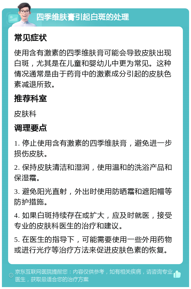 四季维肤膏引起白斑的处理 常见症状 使用含有激素的四季维肤膏可能会导致皮肤出现白斑，尤其是在儿童和婴幼儿中更为常见。这种情况通常是由于药膏中的激素成分引起的皮肤色素减退所致。 推荐科室 皮肤科 调理要点 1. 停止使用含有激素的四季维肤膏，避免进一步损伤皮肤。 2. 保持皮肤清洁和湿润，使用温和的洗浴产品和保湿霜。 3. 避免阳光直射，外出时使用防晒霜和遮阳帽等防护措施。 4. 如果白斑持续存在或扩大，应及时就医，接受专业的皮肤科医生的治疗和建议。 5. 在医生的指导下，可能需要使用一些外用药物或进行光疗等治疗方法来促进皮肤色素的恢复。