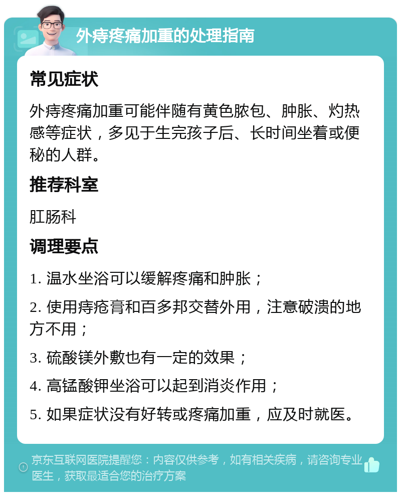 外痔疼痛加重的处理指南 常见症状 外痔疼痛加重可能伴随有黄色脓包、肿胀、灼热感等症状，多见于生完孩子后、长时间坐着或便秘的人群。 推荐科室 肛肠科 调理要点 1. 温水坐浴可以缓解疼痛和肿胀； 2. 使用痔疮膏和百多邦交替外用，注意破溃的地方不用； 3. 硫酸镁外敷也有一定的效果； 4. 高锰酸钾坐浴可以起到消炎作用； 5. 如果症状没有好转或疼痛加重，应及时就医。