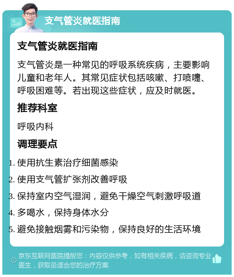 支气管炎就医指南 支气管炎就医指南 支气管炎是一种常见的呼吸系统疾病，主要影响儿童和老年人。其常见症状包括咳嗽、打喷嚏、呼吸困难等。若出现这些症状，应及时就医。 推荐科室 呼吸内科 调理要点 使用抗生素治疗细菌感染 使用支气管扩张剂改善呼吸 保持室内空气湿润，避免干燥空气刺激呼吸道 多喝水，保持身体水分 避免接触烟雾和污染物，保持良好的生活环境