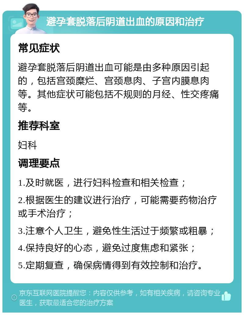 避孕套脱落后阴道出血的原因和治疗 常见症状 避孕套脱落后阴道出血可能是由多种原因引起的，包括宫颈糜烂、宫颈息肉、子宫内膜息肉等。其他症状可能包括不规则的月经、性交疼痛等。 推荐科室 妇科 调理要点 1.及时就医，进行妇科检查和相关检查； 2.根据医生的建议进行治疗，可能需要药物治疗或手术治疗； 3.注意个人卫生，避免性生活过于频繁或粗暴； 4.保持良好的心态，避免过度焦虑和紧张； 5.定期复查，确保病情得到有效控制和治疗。