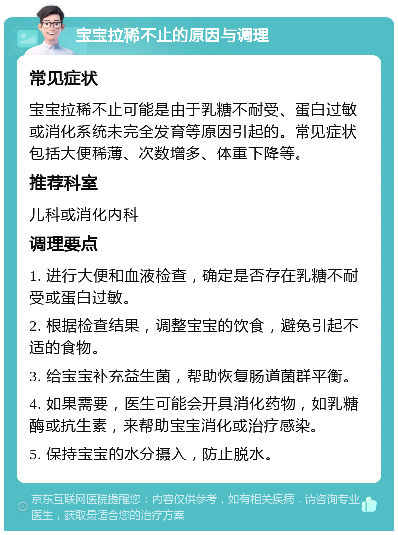 宝宝拉稀不止的原因与调理 常见症状 宝宝拉稀不止可能是由于乳糖不耐受、蛋白过敏或消化系统未完全发育等原因引起的。常见症状包括大便稀薄、次数增多、体重下降等。 推荐科室 儿科或消化内科 调理要点 1. 进行大便和血液检查，确定是否存在乳糖不耐受或蛋白过敏。 2. 根据检查结果，调整宝宝的饮食，避免引起不适的食物。 3. 给宝宝补充益生菌，帮助恢复肠道菌群平衡。 4. 如果需要，医生可能会开具消化药物，如乳糖酶或抗生素，来帮助宝宝消化或治疗感染。 5. 保持宝宝的水分摄入，防止脱水。