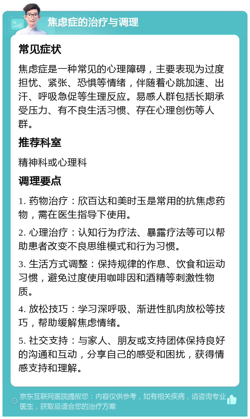 焦虑症的治疗与调理 常见症状 焦虑症是一种常见的心理障碍，主要表现为过度担忧、紧张、恐惧等情绪，伴随着心跳加速、出汗、呼吸急促等生理反应。易感人群包括长期承受压力、有不良生活习惯、存在心理创伤等人群。 推荐科室 精神科或心理科 调理要点 1. 药物治疗：欣百达和美时玉是常用的抗焦虑药物，需在医生指导下使用。 2. 心理治疗：认知行为疗法、暴露疗法等可以帮助患者改变不良思维模式和行为习惯。 3. 生活方式调整：保持规律的作息、饮食和运动习惯，避免过度使用咖啡因和酒精等刺激性物质。 4. 放松技巧：学习深呼吸、渐进性肌肉放松等技巧，帮助缓解焦虑情绪。 5. 社交支持：与家人、朋友或支持团体保持良好的沟通和互动，分享自己的感受和困扰，获得情感支持和理解。